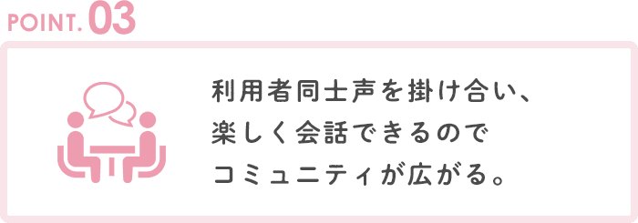 POINT3 利用者同士声を掛け合い、楽しく会話できるのでコミュニティが広がる。